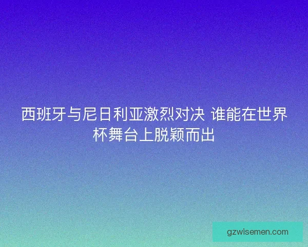 西班牙与尼日利亚激烈对决 谁能在世界杯舞台上脱颖而出