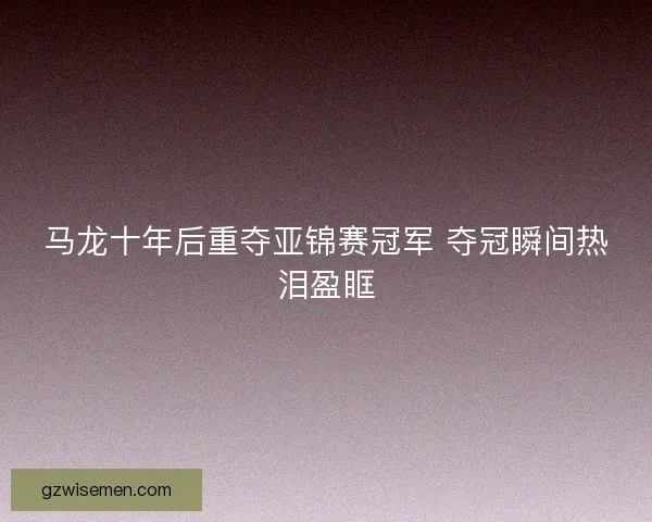 马龙十年后重夺亚锦赛冠军 夺冠瞬间热泪盈眶