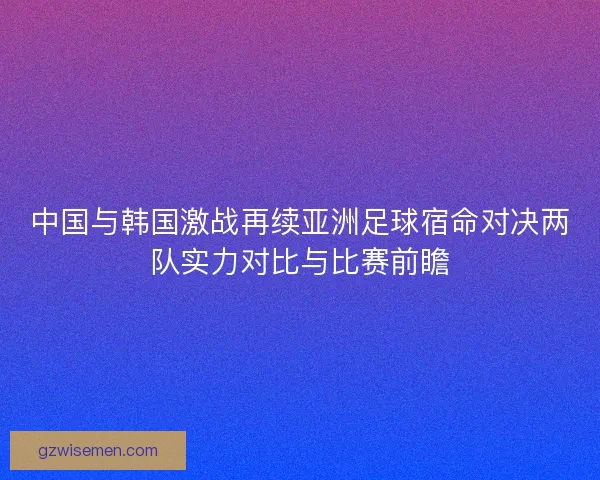 中国与韩国激战再续亚洲足球宿命对决两队实力对比与比赛前瞻