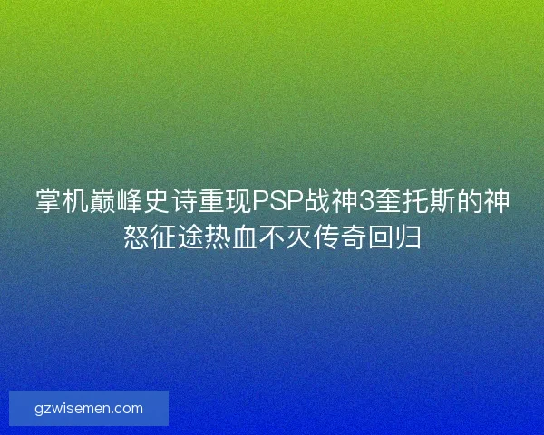 掌机巅峰史诗重现PSP战神3奎托斯的神怒征途热血不灭传奇回归